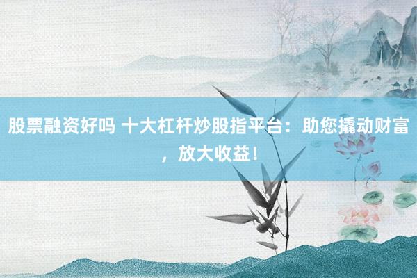股票融资好吗 十大杠杆炒股指平台：助您撬动财富，放大收益！