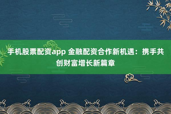 手机股票配资app 金融配资合作新机遇：携手共创财富增长新篇章