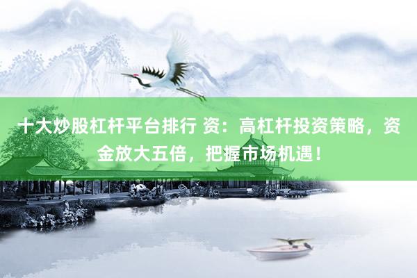 十大炒股杠杆平台排行 资：高杠杆投资策略，资金放大五倍，把握市场机遇！