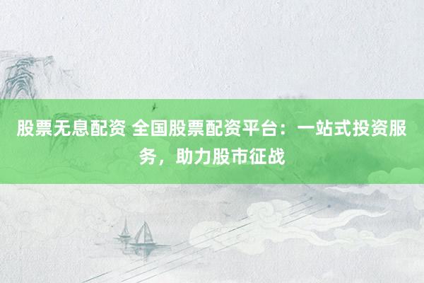 股票无息配资 全国股票配资平台：一站式投资服务，助力股市征战