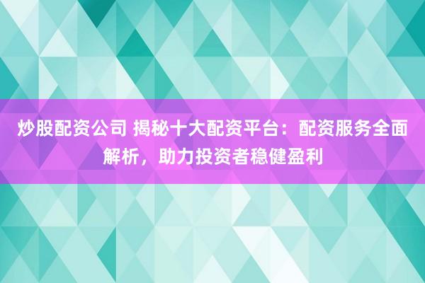 炒股配资公司 揭秘十大配资平台：配资服务全面解析，助力投资者稳健盈利