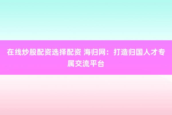 在线炒股配资选择配资 海归网：打造归国人才专属交流平台
