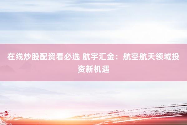 在线炒股配资看必选 航宇汇金：航空航天领域投资新机遇