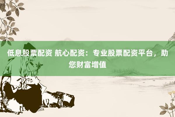低息股票配资 航心配资：专业股票配资平台，助您财富增值