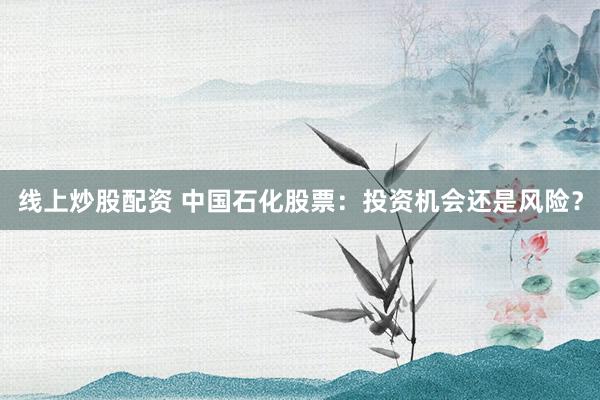 线上炒股配资 中国石化股票：投资机会还是风险？