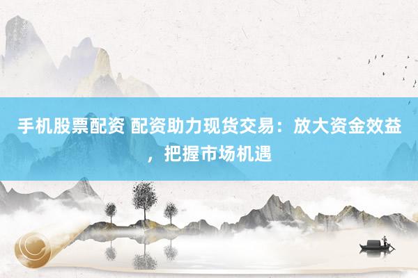 手机股票配资 配资助力现货交易：放大资金效益，把握市场机遇