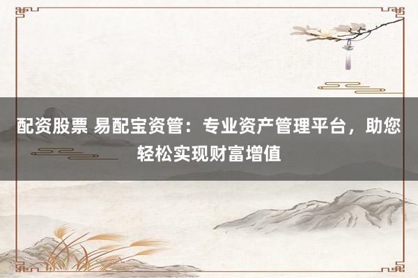 配资股票 易配宝资管：专业资产管理平台，助您轻松实现财富增值