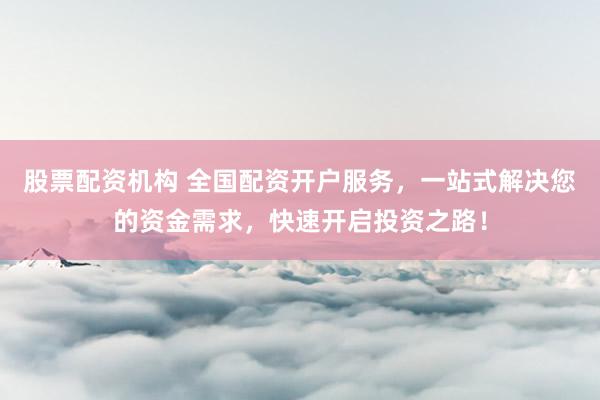 股票配资机构 全国配资开户服务，一站式解决您的资金需求，快速开启投资之路！