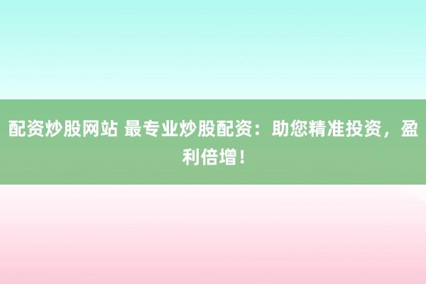 配资炒股网站 最专业炒股配资：助您精准投资，盈利倍增！