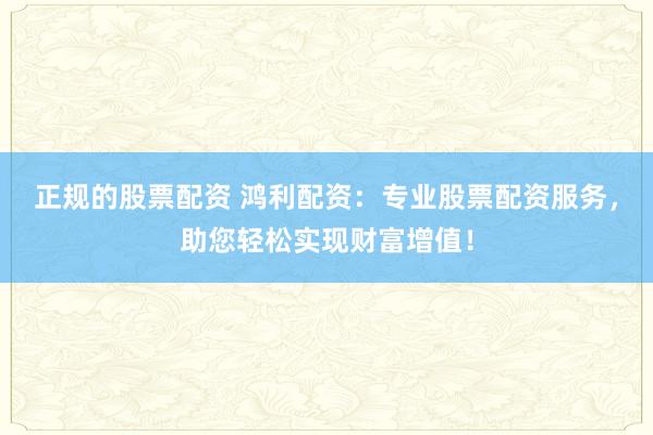 正规的股票配资 鸿利配资：专业股票配资服务，助您轻松实现财富增值！
