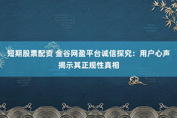 短期股票配资 金谷网盈平台诚信探究：用户心声揭示其正规性真相