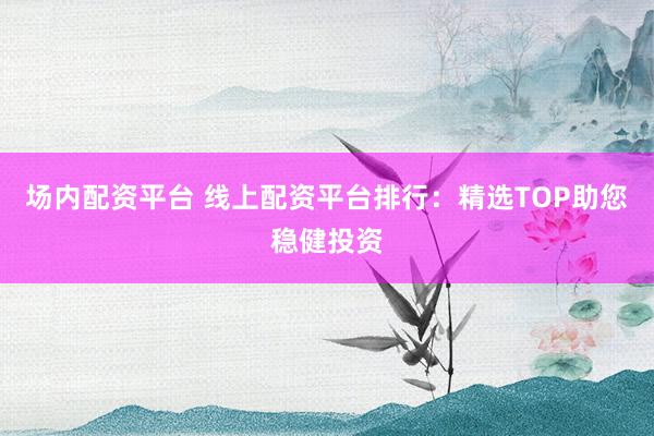 场内配资平台 线上配资平台排行：精选TOP助您稳健投资