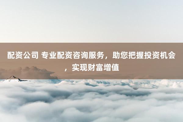 配资公司 专业配资咨询服务，助您把握投资机会，实现财富增值