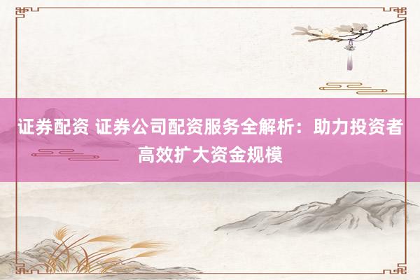 证券配资 证券公司配资服务全解析：助力投资者高效扩大资金规模