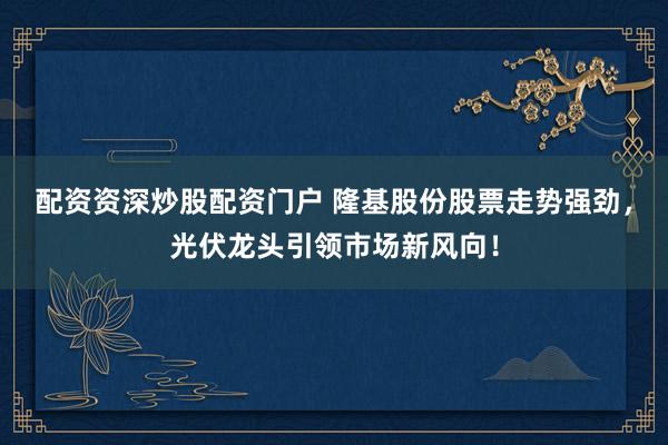 配资资深炒股配资门户 隆基股份股票走势强劲，光伏龙头引领市场新风向！