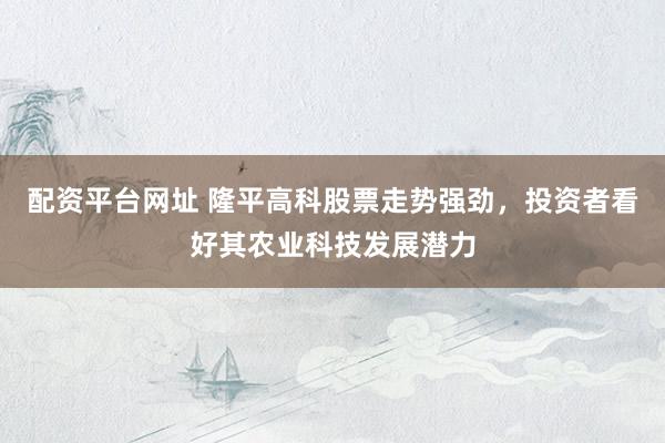 配资平台网址 隆平高科股票走势强劲，投资者看好其农业科技发展潜力