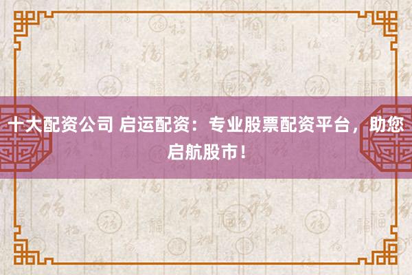 十大配资公司 启运配资：专业股票配资平台，助您启航股市！