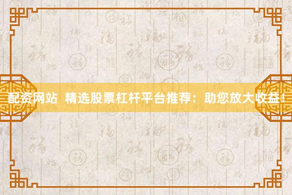 配资网站  精选股票杠杆平台推荐：助您放大收益！