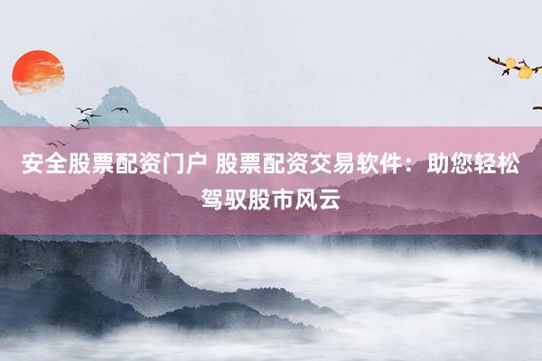 安全股票配资门户 股票配资交易软件：助您轻松驾驭股市风云