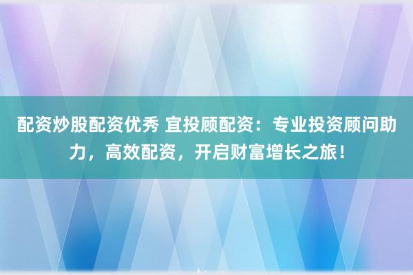 配资炒股配资优秀 宜投顾配资：专业投资顾问助力，高效配资，开启财富增长之旅！