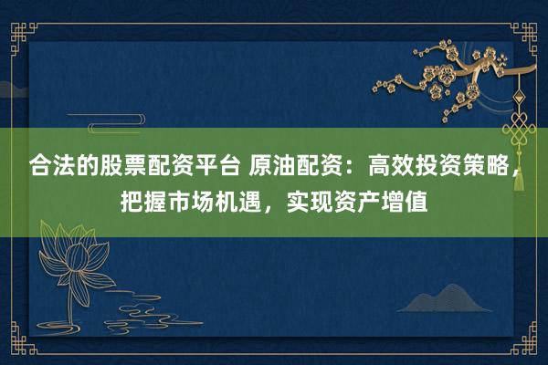 合法的股票配资平台 原油配资：高效投资策略，把握市场机遇，实现资产增值