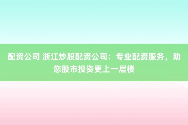 配资公司 浙江炒股配资公司：专业配资服务，助您股市投资更上一层楼