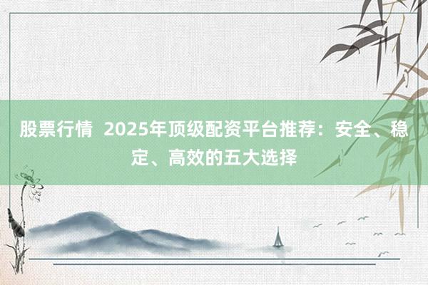 股票行情  2025年顶级配资平台推荐：安全、稳定、高效的五大选择