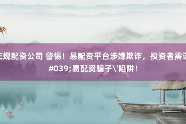 股票正规配资公司 警惕！易配资平台涉嫌欺诈，投资者需谨防'易配资骗子'陷阱！