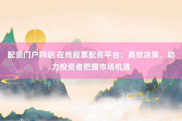 配资门户网站 在线股票配资平台：高效决策，助力投资者把握市场机遇