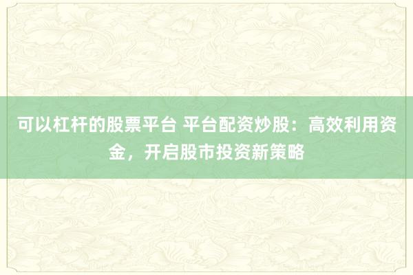 可以杠杆的股票平台 平台配资炒股：高效利用资金，开启股市投资新策略