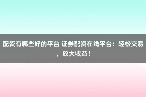 配资有哪些好的平台 证券配资在线平台：轻松交易，放大收益！