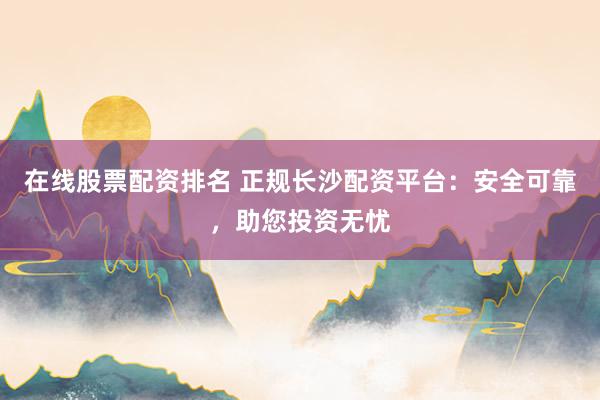 在线股票配资排名 正规长沙配资平台：安全可靠，助您投资无忧