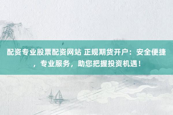 配资专业股票配资网站 正规期货开户：安全便捷，专业服务，助您把握投资机遇！