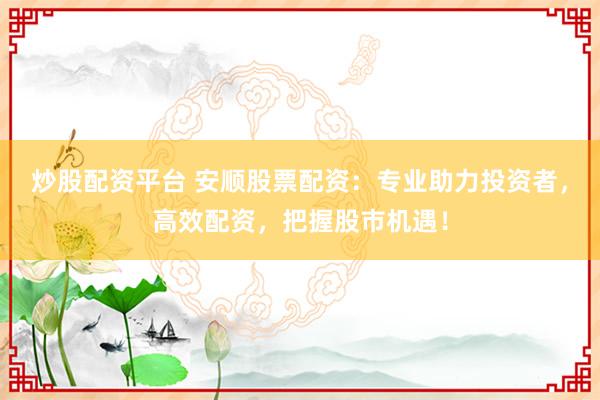 炒股配资平台 安顺股票配资：专业助力投资者，高效配资，把握股市机遇！