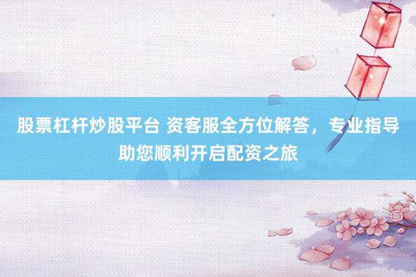 股票杠杆炒股平台 资客服全方位解答，专业指导助您顺利开启配资之旅