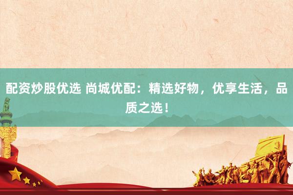 配资炒股优选 尚城优配：精选好物，优享生活，品质之选！