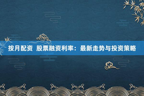 按月配资  股票融资利率：最新走势与投资策略
