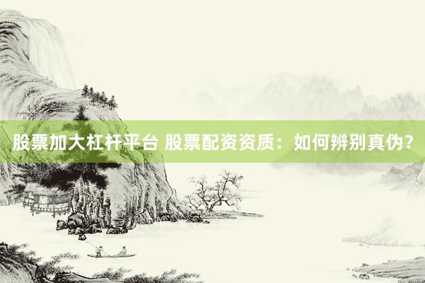 股票加大杠杆平台 股票配资资质：如何辨别真伪？