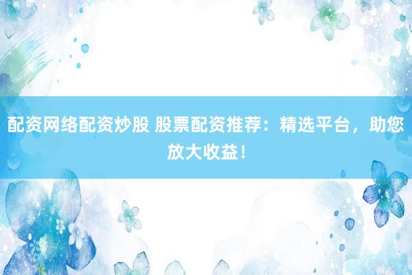 配资网络配资炒股 股票配资推荐：精选平台，助您放大收益！