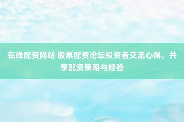 在线配资网站 股票配资论坛投资者交流心得，共享配资策略与经验