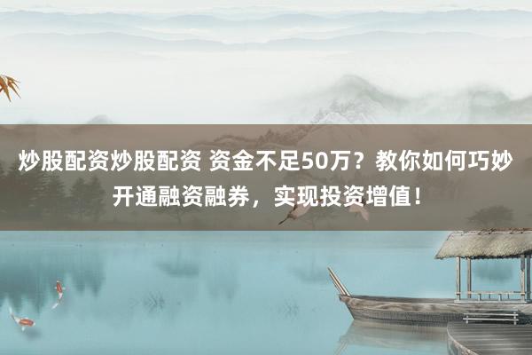 炒股配资炒股配资 资金不足50万？教你如何巧妙开通融资融券，实现投资增值！