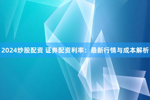 2024炒股配资 证券配资利率：最新行情与成本解析