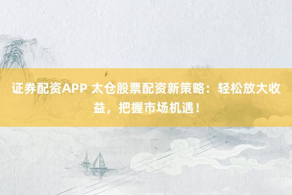 证券配资APP 太仓股票配资新策略：轻松放大收益，把握市场机遇！
