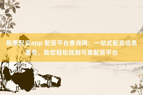 股票配资app 配资平台查询网：一站式配资信息服务，助您轻松找到可靠配资平台
