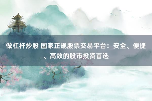 做杠杆炒股 国家正规股票交易平台：安全、便捷、高效的股市投资首选