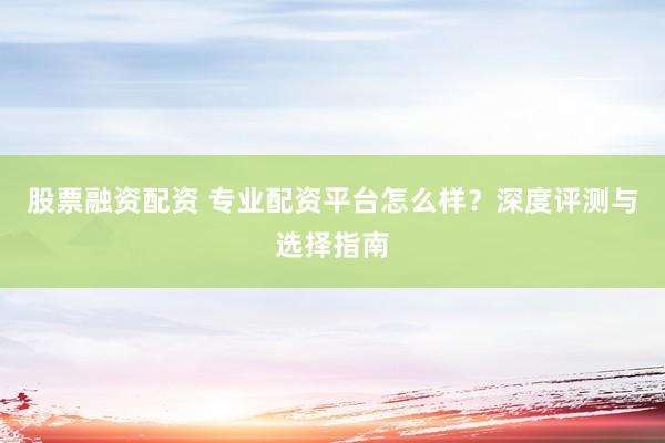 股票融资配资 专业配资平台怎么样？深度评测与选择指南