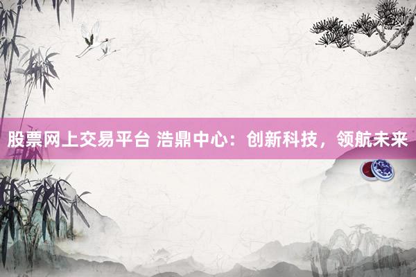 股票网上交易平台 浩鼎中心：创新科技，领航未来