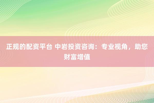 正规的配资平台 中岩投资咨询：专业视角，助您财富增值