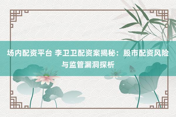 场内配资平台 李卫卫配资案揭秘：股市配资风险与监管漏洞探析