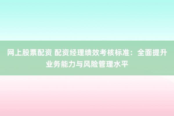 网上股票配资 配资经理绩效考核标准：全面提升业务能力与风险管理水平